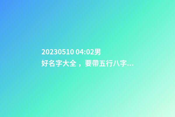 2023.05.10 04:02男好名字大全，要帶五行八字的哦